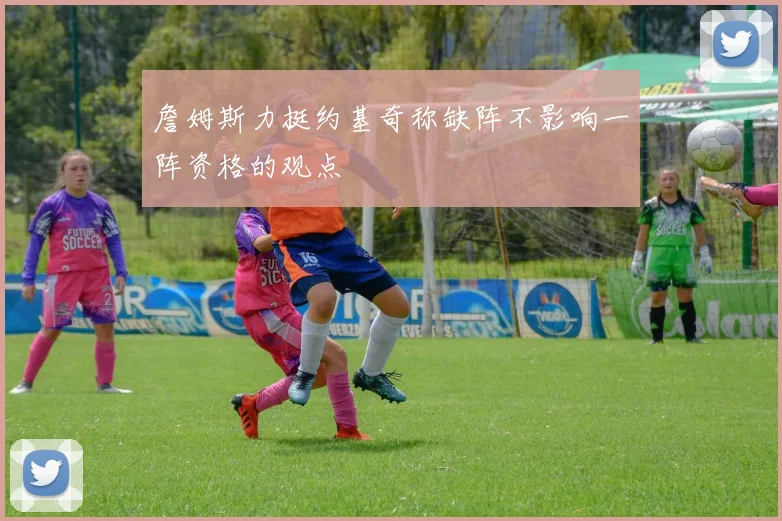 詹姆斯力挺约基奇称缺阵不影响一阵资格的观点