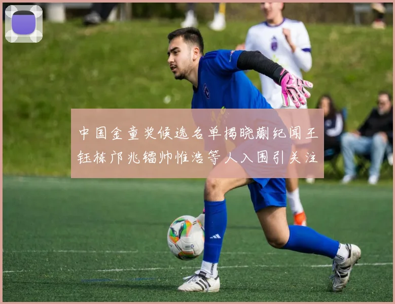 中国金童奖候选名单揭晓蒯纪闻王钰栋邝兆镭帅惟浩等人入围引关注
