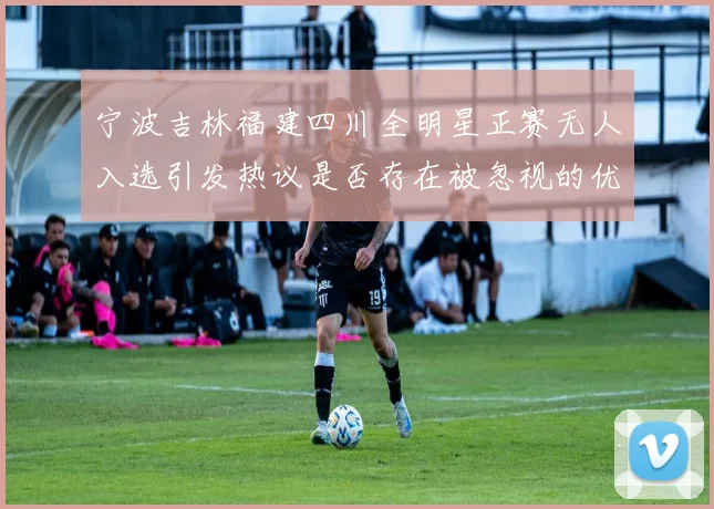 宁波吉林福建四川全明星正赛无人入选引发热议是否存在被忽视的优秀球员