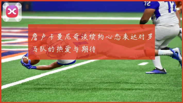 詹卢卡曼尼奇谈续约心态表达对罗马队的热爱与期待