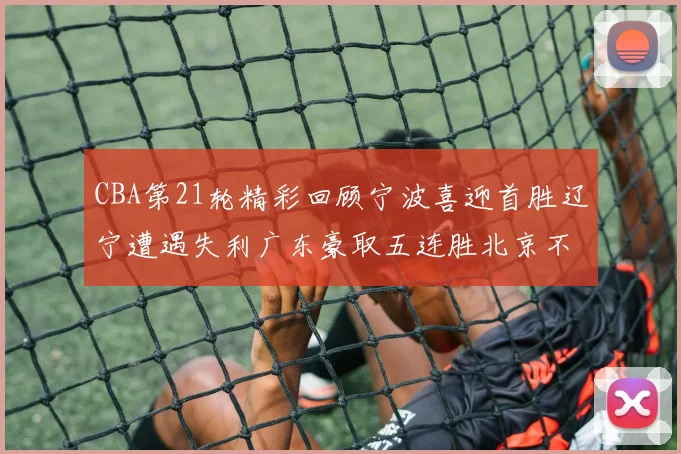 CBA第21轮精彩回顾宁波喜迎首胜辽宁遭遇失利广东豪取五连胜北京不敌天津江苏力克新疆