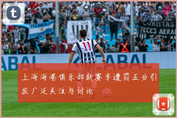 上海海港俱乐部新赛季遭罚五分引发广泛关注与讨论
