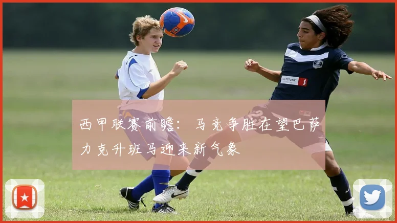 西甲联赛前瞻：马竞争胜在望巴萨力克升班马迎来新气象